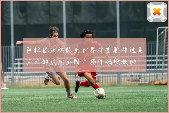 萨拉赫庆祝队史世界杯首胜称这是巨大的成就如同主场作战般激动