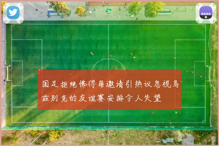 国足拒绝佛得角邀请引热议忽视乌兹别克的友谊赛安排令人失望