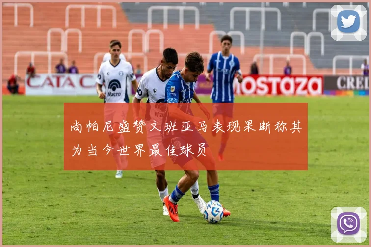 尚帕尼盛赞文班亚马表现果断称其为当今世界最佳球员