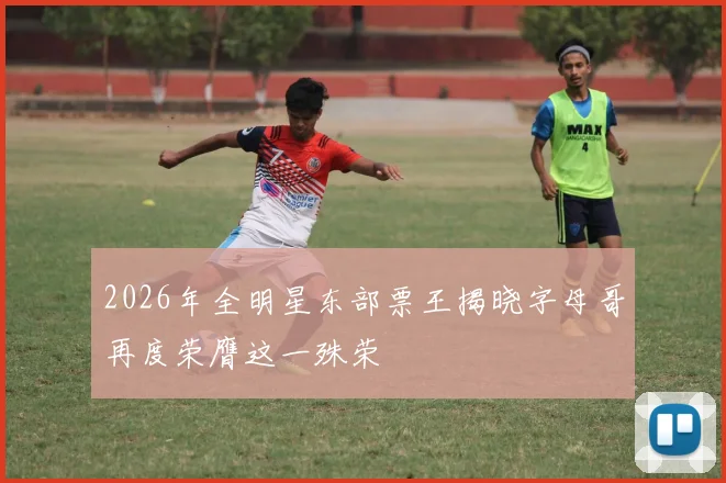 2026年全明星东部票王揭晓字母哥再度荣膺这一殊荣