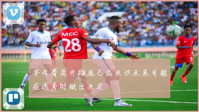 字母哥离开雄鹿已成共识未来可能在选秀时做出决定