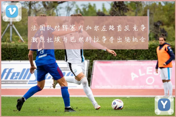 法国队对阵塞内加尔左路首发竞争激烈杜埃与巴尔科拉争夺出场机会