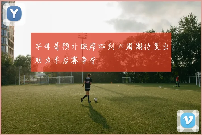 字母哥预计缺席四到六周期待复出助力季后赛争夺