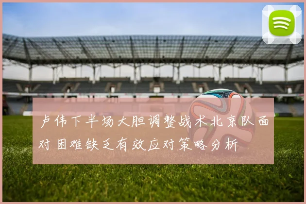 卢伟下半场大胆调整战术北京队面对困难缺乏有效应对策略分析