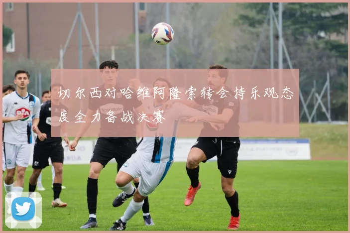 切尔西对哈维阿隆索转会持乐观态度全力备战决赛