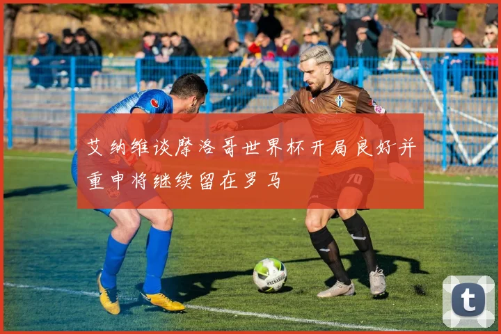 艾纳维谈摩洛哥世界杯开局良好并重申将继续留在罗马