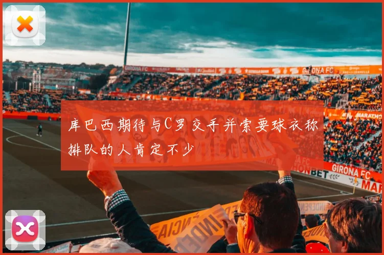 库巴西期待与C罗交手并索要球衣称排队的人肯定不少
