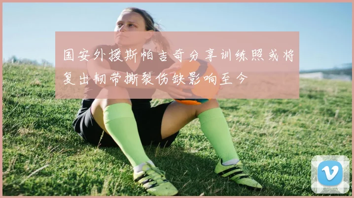 国安外援斯帕吉奇分享训练照或将复出韧带撕裂伤缺影响至今