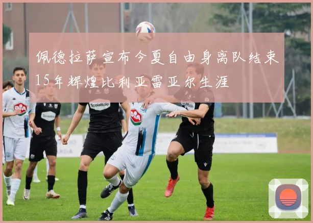 佩德拉萨宣布今夏自由身离队结束15年辉煌比利亚雷亚尔生涯