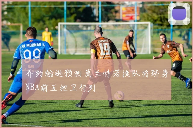 乔约翰逊预测莫兰特若换队将跻身NBA前五控卫行列