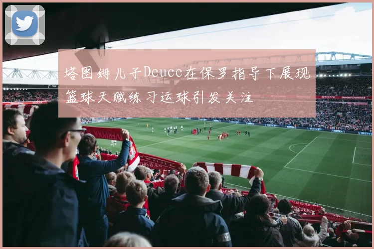 塔图姆儿子Deuce在保罗指导下展现篮球天赋练习运球引发关注