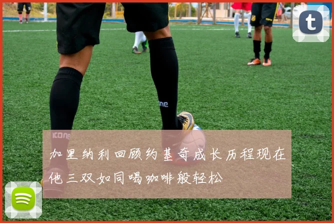加里纳利回顾约基奇成长历程现在他三双如同喝咖啡般轻松