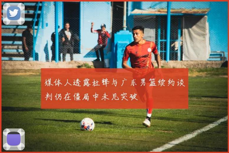 媒体人透露杜锋与广东男篮续约谈判仍在僵局中未见突破