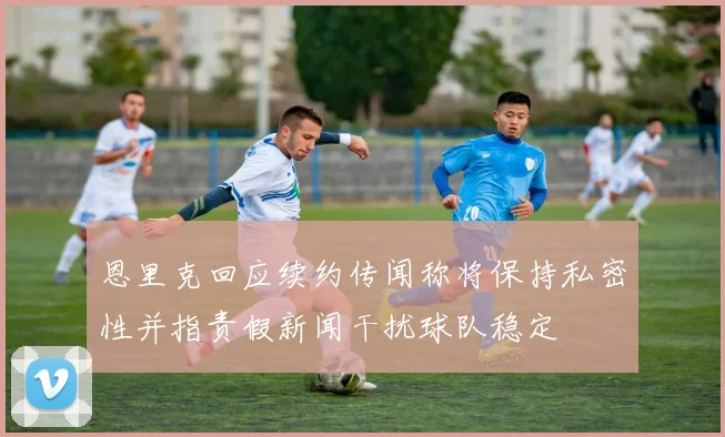 恩里克回应续约传闻称将保持私密性并指责假新闻干扰球队稳定
