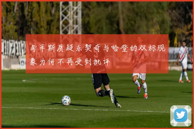 考辛斯质疑东契奇与哈登的双标现象为何不再受到批评