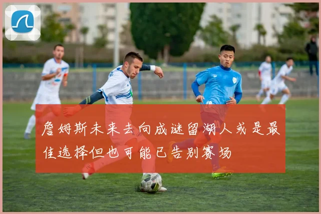 詹姆斯未来去向成谜留湖人或是最佳选择但也可能已告别赛场