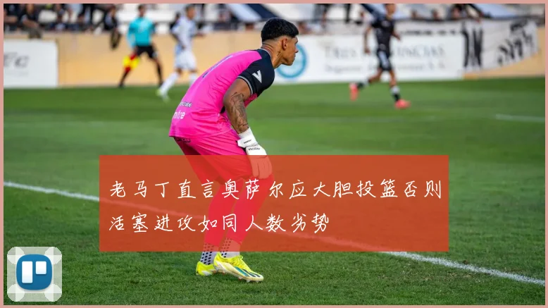 老马丁直言奥萨尔应大胆投篮否则活塞进攻如同人数劣势