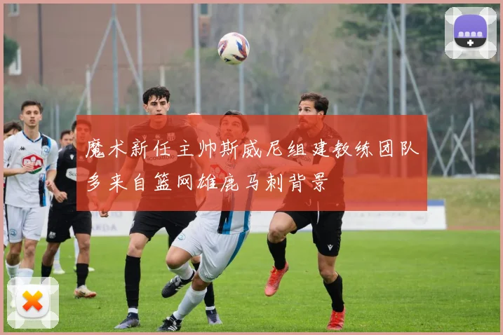 魔术新任主帅斯威尼组建教练团队多来自篮网雄鹿马刺背景