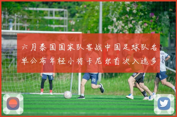 六月泰国国家队客战中国足球队名单公布年轻小将卡尼尔首次入选多名经验丰富老将随队出征