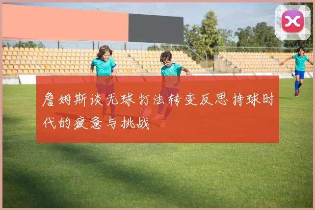 詹姆斯谈无球打法转变反思持球时代的疲惫与挑战