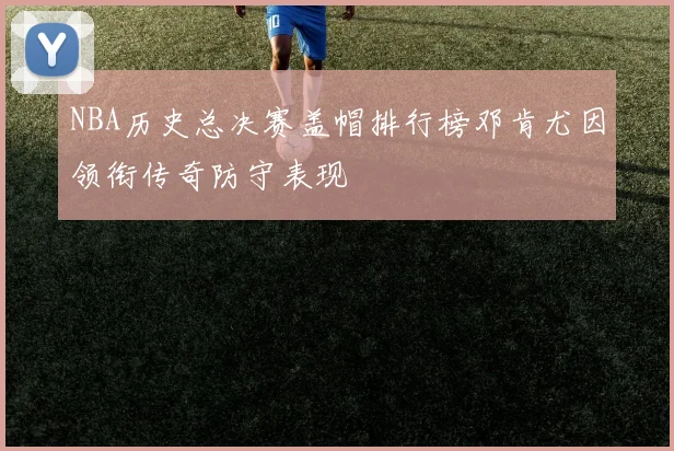 NBA历史总决赛盖帽排行榜邓肯尤因领衔传奇防守表现