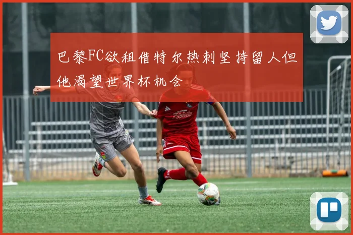 巴黎FC欲租借特尔热刺坚持留人但他渴望世界杯机会