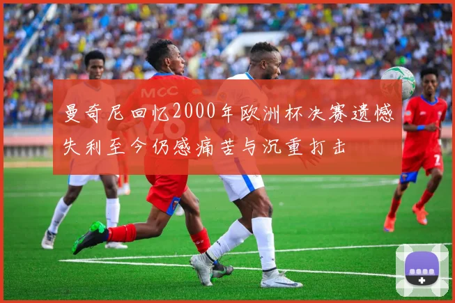 曼奇尼回忆2000年欧洲杯决赛遗憾失利至今仍感痛苦与沉重打击