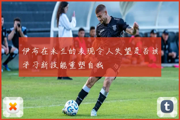 伊布在米兰的表现令人失望是否该学习新技能重塑自我