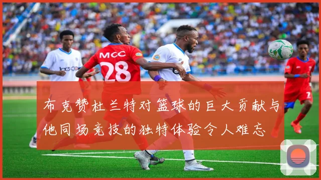 布克赞杜兰特对篮球的巨大贡献与他同场竞技的独特体验令人难忘