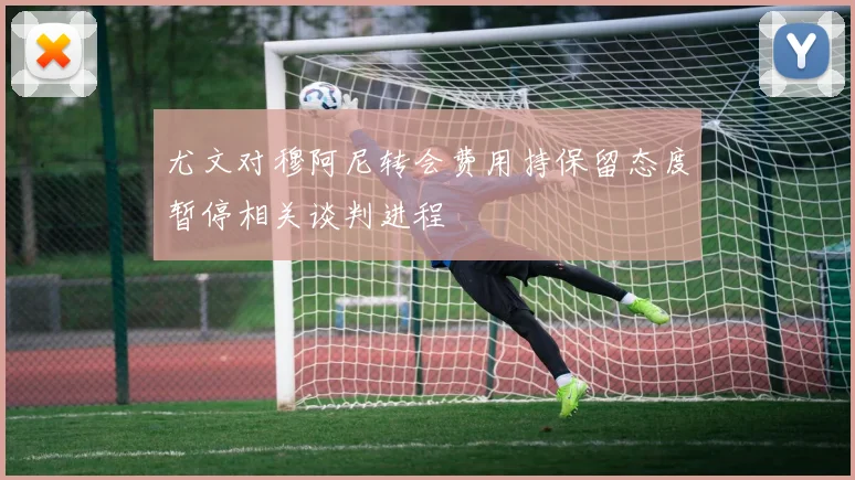 尤文对穆阿尼转会费用持保留态度暂停相关谈判进程